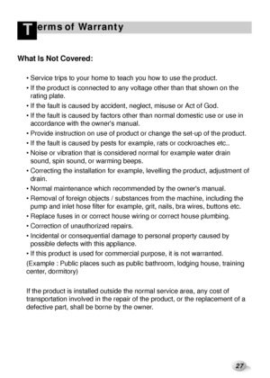 Page 2827
erms of WarrantyT
What Is Not Covered:
 Service trips to your home to teach you how to use the product. 
 If the product is connected to any voltage other than that shown on the
rating plate.
 If the fault is caused by accident, neglect, misuse or Act of God.
 If the fault is caused by factors other than normal domestic use or use in
accordance with the owners manual.
 Provide instruction on use of product or change the set-up of the product.
 If the fault is caused by pests for example, rats or...
