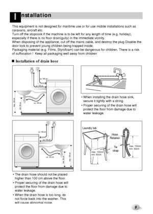 Page 109
nstallationI
Installation of drain hose
max. 100 cm
min. 60 cmca. 105 cmca. 145 cmca. 100 cm
 
max. 100cm
min. 60cm
Hose
Retainer Laundry tub
Tie
strapmax. 100cm
min. 60cm
max. 100 cm
ca. 105 cm ca. 145 cm ca. 100 cm
min. 60 cm
 The drain hose should not be placed
higher than 100 cm above the floor.
 Proper securing of the drain hose will
protect the floor from damage due to
water leakage.
 When the drain hose is too long, do
not force back into the washer. This
will cause abnormal noise. When...