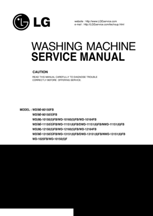 Page 1WASHING MACHINE
SERVICE MANUAL      
READ THIS MANUAL CAREFULLY TO DIAGNOSE TROUBLE 
CORRECTLY BEFORE  OFFERING SERVICE.
website : http://www.LGEservice.com
e-mail : http://LGEservice.com/techsup.html
MODEL : WD(
M)
-
80150FB
WD(
M)
-
90150(
5)
FB
WD(M)-10150(5)FB/WD-10160(5)FB/WD-10164FB
WD(
M)
-
111 5 0(
5)
FB/WD-11151(6)FB/DWD-11151(6)FB/NWD-11151(6)FB
WD(M)-12150(5)FB/WD-12160(5)FB/WD-12164FB
WD(
M)
-
13150(
5)
FB/WD-13151(6)FB/DWD-13151(6)FB/NWD-13151(6)FB
WD-1025FB/WD-10150(5)F
CAUTION...