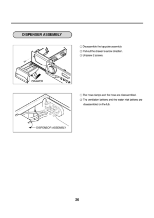 Page 2726
Disassemble the top plate assembly.
Pull out the drawer to arrow direction.
Unscrew 2 screws.
The hose clamps and the hose are disassembled.
The  ventilation  bellows  and  the  water  inlet  bellows  are
disassembled on the tub.
DISPENSER ASSEMBLY  
DISPENSOR ASSEMBLY DRAWER
downloaded/Zrom/Washing]achineP]anualKcom/]anuals  