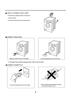 Page 9HOW TO CONNECT INLET HOSE
Check that the rubber washer is inside of the
valve connector.
Connect the inlet hose firmly to prevent leak.
CONNECT DRAIN HOSE
CONNECT POWER PLUG
8   
Make sure that the hose is not twisted.
The drain hose should be placed under 100cm from the floor.
Connect the power plug to the wall outlet.Avoid connecting several electric devices, 
It may be the cause of a fire.
Avoid submerging the end of the hose.
downloaded/Zrom/Washing]achineP]anualKcom/]anuals  