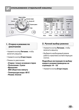 Page 1313
спользование стиральной машиныИ
• Нажмите кнопку Питание, чтобы
включить машину
• Нажмите кнопку Старт/пауза
• Режим по умолчанию:
- Стирка: только основная стирка
- Полоскание: 3 раза
- Вращение: 
800 оборотов в минуту
- Температура воды: 60
˚C
- Режим: Хлопок• Нажмите кнопку Питание, чтобы
включить машину
• Выберите необходимый режим
работы нажатием соответствующих
кнопок.
Подробные инструкции по выбору
каждого режима приведены на
страницах 14 - 19.
• Нажмите кнопку Старт/пауза.
1. Стирка в режиме...