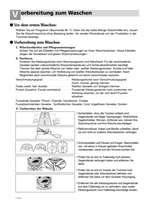 Page 1110
orbereitung zum WaschenV
1. Wäscheetiketten mit Pflegeanweisungen
Achten Sie auf die Etiketten mit Pflegeanweisungen an Ihren Wäschestücken. Diese Etiketten
zeigen die Gewebeart und geben Waschanweisungen.
2. Sortieren
Sortieren Sie Kleidungsstücke nach Waschprogramm und Wäscheart. Für die verschiedenen
Gewebe werden unterschiedliche Wassertemperaturen und Schleuderdrehzahlen benötigt.
Trennen Sie stets dunkle Wäsche von hellen oder  weißen Kleidungsstücken. Dunkle und helle
Wäsche separat waschen, um...