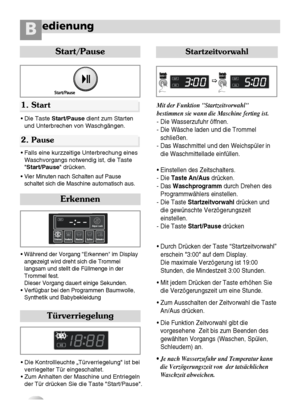 Page 1716
edienungB
Start/Pause
• Die Taste Start/Pausedient zum Starten
und Unterbrechen von Waschgängen.
• Falls eine kurzzeitige Unterbrechung eines
Waschvorgangs notwendig ist, die Taste
Start/Pause drücken.
• Vier Minuten nach Schalten auf Pause
schaltet sich die Maschine automatisch aus.
1. Start
2. Pause
• Während der Vorgang “Erkennen im Display
angezeigt wird dreht sich die Trommel
langsam und stellt die Füllmenge in der
Trommel fest.
Dieser Vorgang dauert einige Sekunden.
• Verfügbar bei den...