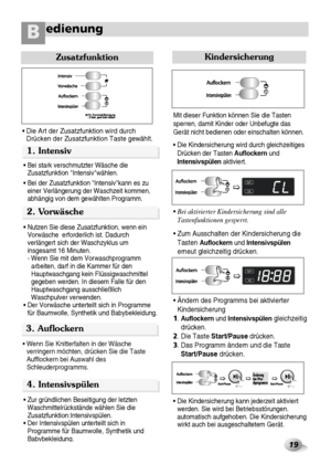 Page 2019
edienungB
1. Intensiv
Zusatzfunktion
• Die Art der Zusatzfunktion wird durch
Drücken der Zusatzfunktion Taste gewählt.
• Bei stark verschmutzter Wäsche die
Zusatzfunktion Intensivwählen.
• Bei der Zusatzfunktion Intensivkann es zu
einer Verlängerung der Waschzeit kommen,
abhängig von dem gewählten Programm.
2. Vorwäsche 
• Nutzen Sie diese Zusatzfunktion, wenn ein
Vorwäsche  erforderlich ist. Dadurch
verlängert sich der Waschzyklus um
insgesamt 16 Minuten.
- Wenn Sie mit dem Vorwaschprogramm
arbeiten,...