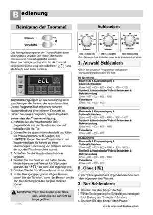 Page 21edienungB
20
Reinigung der Trommel
Das Reinigungsprogramm der Trommel kann durch
gleichzeitiges Drücken und Halten der Knöpfe
Intensive und Prewash gestartet werden.
Wenn das Reinigungsprogramm für die Trommel
eingegeben wurde, zeigt der Bildschirm             und
alle Knöpfe sind außer Funktion.
Trommelreinigungist ein spezielles Programm
zum Reinigen des Inneren der Waschmaschine.
Dieses Programm läuft mit einem höheren
Wasserstand und einer höheren Drehzahl ab.
Führen Sie dieses Programm regelmäßig...