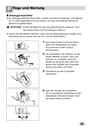 Page 24flege und Wartung P
23
3
2
3
2
1
100
Absaugpumpenfilter
❋ Der Absaugpumpenfilter fängt Fäden, Fusseln und kleine Fremdkörper in der Wäsche
auf. Er sollte regelmäßig kontrolliert werden, um einen einwandfreien Betrieb der
Maschine zu gewährleisten.
ACHTUNGZuerst die Maschine über den Ablaufschlauch entleeren. Dann
den Deckel öffnen und Fremdkörper entfernen.
❋ Lassen Sie das Wasser abkühlen, bevor Sie die Abwasserpumpe reinigen, eine
Notentleerung vornehmen oder die Tür in einem Notfall öffnen.
!
1.Den...