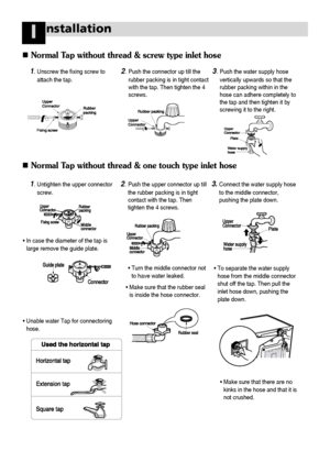 Page 3736
nstallationI
Normal Tap without thread & screw type inlet hose
Normal Tap without thread & one touch type inlet hose
1.Unscrew the fixing screw to
attach the tap.2.Push the connector up till the
rubber packing is in tight contact
with the tap. Then tighten the 4
screws.3.Push the water supply hose
vertically upwards so that the
rubber packing within in the
hose can adhere completely to
the tap and then tighten it by
screwing it to the right.
1.Untighten the upper connector
screw.2.Push the upper...