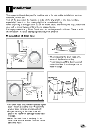 Page 3837
nstallationI
Installation of drain hose
• The drain hose should not be placed higher
than 100 cm above the floor. Water in the
washer does not drain or drains slowly.
• Proper securing of the drain hose will
protect the floor from damage due to water
leakage.
• When the drain hose is too long, do not
force back into the washer. This will cause
abnormal noise.• When installing the drain hose sink,
secure it tightly with a string.
• Proper securing of the drain hose will
protect the floor from damage...