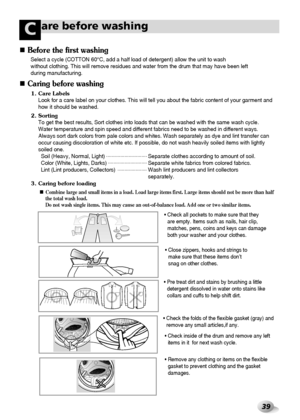 Page 4039
are before washingC
1. Care Labels
Look for a care label on your clothes. This will tell you about the fabric content of your garment and
how it should be washed.
2. Sorting
To get the best results, Sort clothes into loads that can be washed with the same wash cycle.
Water temperature and spin speed and different fabrics need to be washed in different ways.
Always sort dark colors from pale colors and whites. Wash separately as dye and lint transfer can
occur causing discoloration of white etc. If...