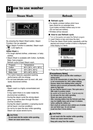 Page 4746
ow to use washerH
Steam Wash
By pressing the Steam Wash button, Steam 
Function Can be selected.
When Steam Function is selected, Steam wash 
(        ) LED lights on.
Steam Wash is
• For tough stained clothes, underwear, or baby
clothes.
• Steam Wash is available with Cotton, Synthetic,
Baby Care program. 
Refresh cycle is fixed Steam wash.
• This option features upgraded washing 
performance with low energy.
• Do not load delicates such as wool, silk, and 
easily discolored clothes.
NOTE:
- Steam...