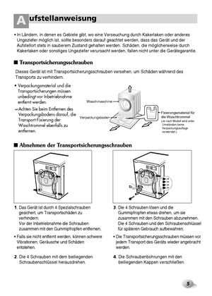 Page 6(Packing support may not
 be used depending on
 models.) 
5
ufstellanweisungA
1. Das Gerät ist durch 4 Spezialschrauben
gesichert, um Transportschäden zu
verhindern.
Vor der Inbetriebnahme die Schrauben
zusammen mit den Gummipfropfen entfernen.
• Falls sie nicht entfernt werden, können schwere
Vibrationen, Geräusche und Schäden
entstehen.3. Die 4 Schrauben lösen und die
Gummipfropfen etwas drehen, um sie
zusammen mit den Schrauben abzunehmen.
Die 4 Schrauben und den Schraubenschlüssel
für späteren...