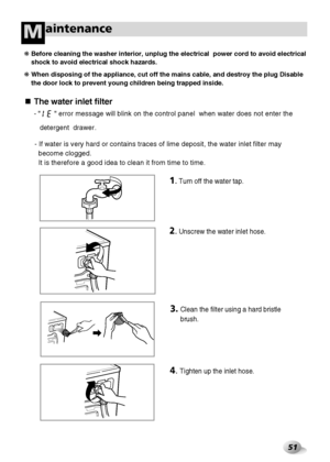 Page 5251
aintenanceM
The water inlet filter
-         error message will blink on the control panel  when water does not enter the
detergent  drawer.
- If water is very hard or contains traces of lime deposit, the water inlet filter may
become clogged.
It is therefore a good idea to clean it from time to time.
❋ Before cleaning the washer interior, unplug the electrical  power cord to avoid electrical
shock to avoid electrical shock hazards.
❋ When disposing of the appliance, cut off the mains cable, and...
