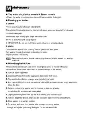 Page 5554
aintenanceM
The water circulation nozzle & Steam nozzle
• Clean the water circulation nozzle and Steam nozzle, if clogged.
Cleaning your washer
1. Exterior
Proper care of your washer can extend its life.
The outside of the machine can be cleaned with warm water and a neutral non abrasive 
household detergent.
Immediately wipe off any spills. Wipe with damp cloth.
Try not to hit surface with sharp objects.
❋ IMPORTANT: Do not use methylated spirits, diluents or similar products.
2. Interior
Dry...