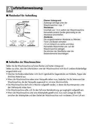 Page 76
ufstellanweisungA
Ebener Untergrund:
Zulässige Schräge unter der 
Waschmaschine: max. 1˚
Steckdose:
Innerhalb von 1,5 m seitlich der Waschmaschine.
Keinesfalls andere Geräte gleichzeitig an die
Steckdose anschließen.
Abstände:
Die vorgeschriebenen Abstände zu Wänden,
Türen und Boden einhalten 
(10 cm hinten/2 cm rechts und links).
Keinesfalls Waschmittel usw. auf der
Waschmaschine ablegen.
Sie könnten die Oberfläche oder die
Bedienelemente beschädigen.
Platzbedarf für Aufstellung
Aufstellen der...