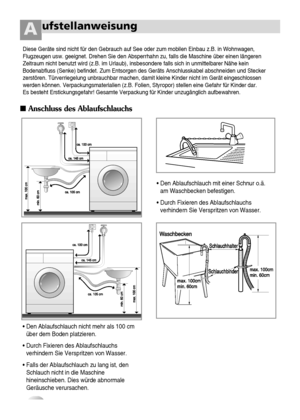 Page 98
ufstellanweisungA
Anschluss des Ablaufschlauchs
 
• Den Ablaufschlauch nicht mehr als 100 cm
über dem Boden platzieren.
• Durch Fixieren des Ablaufschlauchs
verhindern Sie Verspritzen von Wasser.
• Falls der Ablaufschlauch zu lang ist, den
Schlauch nicht in die Maschine
hineinschieben. Dies würde abnormale
Geräusche verursachen.•Den Ablaufschlauch mit einer Schnur o.ä.
am Waschbecken befestigen.
• Durch Fixieren des Ablaufschlauchs
verhindern Sie Verspritzen von Wasser.
Diese Geräte sind nicht für den...