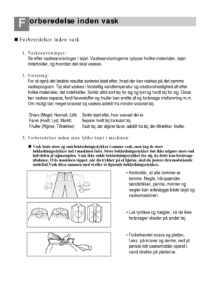 Page 11orberedelse inden vaskF
36
1. Vaskeanvisninger:
Se efter vaskeanvisninger i tøjet. Vaskeanvisningerne oplyser hvilke materialer, tøjet
indeholder, og hvordan det skal vaskes.
2. Sortering:
For at opnå det bedste resultat sorteres tøjet efter, hvad der kan vaskes på det samme
vaskeprogram. Tøj skal vaskes i forskellig vandtemperatur og rotationshastighed alt efter
hvilke materialer, det indeholder. Sortér altid sort tøj for sig og lyst og hvidt tøj for sig. Disse
bør vaskes separat, fordi farvestoffer og...