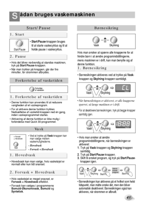 Page 16ådan bruges vaskemaskinenS
41
Start/Pause
 Start/Pause-knappen bruges
til at starte vaskecyklus og til at
holde pause i vaskecyklus.
 Hvis det bliver nødvendig at standse maskinen,
tryk på Start/Pause-knappen.
 Når man trykker på knappen, går der fire
minutter, før strømmen afbrydes.
1. Start
2. Pause
Vask
1. Hovedvask
2. Forvask + Hovedvask
Vask
Forvask
Hovedvask
S
 Ved at trykke på Vask-knappen kan
man vælge mellem
vaskemulighederne.
- Hovedvask
- Forvask + Hovedvask
 Hovedvask kan man vælge, hvis...