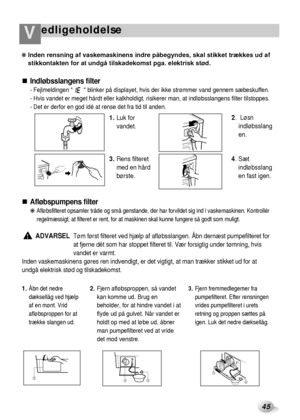 Page 20edligeholdelseV
45
Indløbsslangens filter
- Fejlmeldingen         blinker på displayet, hvis der ikke strømmer vand gennem sæbeskuffen.
- Hvis vandet er meget hårdt eller kalkholdigt, risikerer man, at indløbsslangens filter tilstoppes.
- Det er derfor en god idé at rense det fra tid til anden.
Afløbspumpens filter
❋ Afløbsfilteret opsamler tråde og små genstande, der har forvildet sig ind i vaskemaskinen. Kontrollér
regelmæssigt, at filteret er rent, for at maskinen skal kunne fungere så godt som...