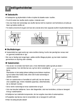 Page 21edligeholdelseV
46
Sæbeskuffe
❋ Vaskepulver og skyllemiddel vil efter et stykke tid afsætte rester i skuffen. 
 Fra tid til anden bør skuffen derfor skylles i rindende vand. 
 Hvis man finder det nødvendigt, kan skuffen fjernes helt fra maskinen ved henholdsvis at trykke på
låsen og trække skuffen ud. 
 For bedre at komme til at gøre rent kan den øverste del af den separate skuffe til skyllemiddel fjernes.
Skuffeåbningen
❋ Vaskemiddel kan også samle sig i selve skuffens fatning, hvorfor den jævnligt...