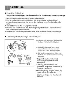 Page 7nstallationI
32
Vandtilførselen skal have et tryk på mellem
30 kPa og 1000 kPa (0,3~10 kgf/cm2)
Når indløbsslangen skal sættes fast til
vaskemaskinens ventil, skal man være
forsigtig med ikke at skrue over gevind.
Hvis vandforsyningstrykket er højere end
1000 kPa, skal en dekompressionsindretning
installeres.
 To gummiforseglinger følger med
indløbsslangen. Disse skal hindre
vandlækage.
 Undersøg, om vaskemaskinens
forbindelser er tætte ved at lukke helt op
for vandet i vandhanen.
 Kontrollér jævnligt...