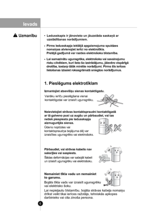 Page 6
6

 Uzmanību
Lai samazinātu ugunsgrēka, elektrošoka vai savainojumu
risku cilvēkiem, kuri lieto šo izstrādājumu, jāievēro vispārīgā
drošība, tostarp tālāk minētie norādījumi. Pirms šīs ierīces
lietošanas izlasiet rokasgrāmatā sniegtos norādījumus.
Izmantojiet atsevišķu sienas kontaktligzdu.
Vairāku ierīču pieslēgšana vienai
kontaktligzdai var izraisīt ugunsgrēku.
1. Pieslēgums elektrotīklam
Neievietojiet strāvas kontaktspraudni kontaktligzdā
ar tā galveno pusi uz augšu un pārbaudiet, vai tas
netiek...