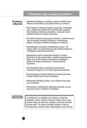 Page 51
51
Patarimai, kaip saugoti produktus
Pastaba
Prieš dėdami į šaldytuvą karštus produktus, atvėsinkite
juos. Į šaldytuvą padėti karšti produktai gali sugadinti
kitus šaldytuve laikomus produktus, o taip pat žymiai
padidinti elektros energijos sąnaudas.
Nepatariama dažnai atidarinėti šaldytuvo dureles. 
Dėl dažno durelių atidarinėjimo į šaldytuvą įleidžiamas 
šiltas oras, kuris sukelia temperatūros padidėjimą, 
elektros energijos švaistymą ir maisto produktų 
sugedimą. 
Jei šaldytuvas su šaldikliu stovi...