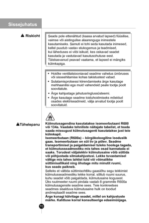 Page 70
70
Selleks et vältida süttimisohtliku gaasiõhu segu tekkimist
külmutusseadmestiku lekke korral, sõltub ruumi suurus,
kuhu seadet võib paigaldada, külmutusaine kogusest. 
Üks ruutmeeter ruumi pindala vastab 8 grammile R600a
külmutusagensile seadme sees. Teie konkreetses 
seadmes sisalduva külmutusaine hulk on toodud 
andmeplaadil seadme sees.
Ärge kunagi käivitage seadet, millel on kahjustuste 
märke. Kahtluse korral konsulteerige edasimüüjaga.
Külmutusagendina kasutatakse isomeerbutaani R600 
või 134a....