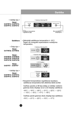 Page 17
17
• Sākotnējā saldētavas temperatūra ir -18°C. 
  Tagad var noregulēt nepieciešamo nodalījuma 
   temperatūru.
• Nospiežot temperatūras regulēšanas taustiņus,
   saldētavas temperatūra tiek atkārtota šādā secībā:
Vadības paneli gaismas diožu displeja tipa saldētava:
< Gaismas diožu tips 88 >
< Gaismas diožu joslas tips >
Vadības panelis ar 88 tipa (ārējo un iekšējo veidiem) 
gaismas diožu displeja vai ar LCD displeju saldētava:
-19°C → -21°C→ -23°C → -15°C → -17°C
-18°C → -19°C → -20°C → -21°C → -22°C...