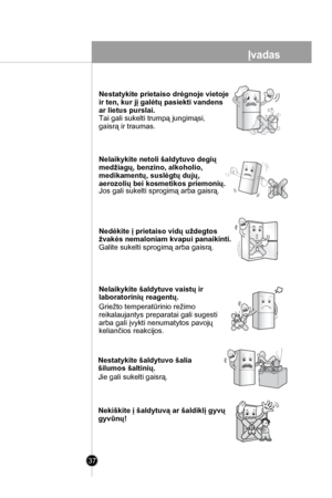 Page 37
37
Nestatykite prietaiso drėgnoje vietoje 
ir ten, kur jį galėtų pasiekti vandens 
ar lietus purslai.
Tai gali sukelti trumpą jungimąsi, 
gaisrą ir traumas.
Nelaikykite netoli šaldytuvo degių 
medžiagų, benzino, alkoholio, 
medikamentų, suslėgtų dujų,
aerozolių bei kosmetikos priemonių.Jos gali sukelti sprogimą arba gaisrą.
Nedėkite į prietaiso vidų uždegtos 
žvakės nemaloniam kvapui panaikinti.
Galite sukelti sprogimą arba gaisrą.
Nelaikykite šaldytuve vaistų ir 
laboratorinių reagentų.
Griežto...