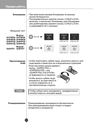 Page 20
Порядок работы
20

Блокировка
Если лед нужен срочно,нажмите
кнопку  «SUPER FRZ.»,
«EXPRESS FRZ.» или 
«SUPER FRZ./VACATION»
(в зависимости от модели).
«Child Lock On»«Child Lock Off»
 «Child Lock On»«Child Lock Off»
СоветЧтобы кубики легко вынимались, предварительно
полейте емкость питьевой водой.
Размораживание производится автоматически.
При размораживании вода стекает в поддон 
испарителя и испаряется.

• При включении режима блокировки остальные
  кнопки блокируются.
• Последовательное нажатие...