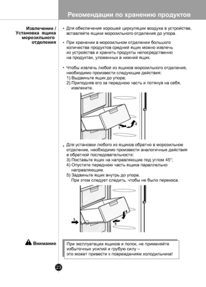 Page 23
Рекомендации по хранению продуктов
23

При эксплуатации ящиков и полок, не применяйте
избыточных усилий и грубую силу –
это может привести к повреждениям холодильника!
Внимание
12
4
53

Для обеспечения хорошей циркуляции воздуха в устройстве, 
вставляйте ящики морозильного отделения до упора.
При хранении в морозильном отделении большого 
количества продуктов средний ящик можно извлечь 
из устройства и хранить продукты непосредственно 
на продуктах, уложенных в нижний ящик.
Чтобы извлечь любой из ящиков...