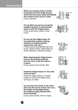 Page 40
40
Introduction

When any strange smell or smoke 
is detected from the fridge-freezer, 
disconnect the power plug immediately 
and contact to the service center.
It may cause fire.
Service center
Do not allow any person except the 
qualified engineer to disassemble, 
repairor alter the fridge-freezer.
It may cause injury, electric shock
or fire.
Do not use the fridge-freezer for 
non-domestic purpose (storing 
medicine or testing material, 
using at the ship, etc.).
It may cause an unexpected risk such...