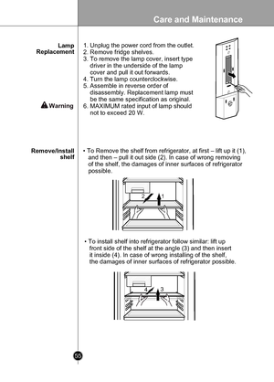 Page 55
Care and Maintenance
55

 

12
134

• To Remove the shelf from refrigerator, at first – lift up it (1), 
   and then – pull it out side (2). In case of wrong removing 
   of the shelf, the damages of inner surfaces of refrigerator 
   possible.
• To install shelf into refrigerator follow similar: lift up 
   front side of the shelf at the angle (3) and then insert 
   it inside (4). In case of wrong installing of the shelf, 
   the damages of inner surfaces of refrigerator possible.
Remove/Installshelf...