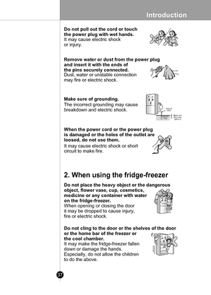 Page 37
Introduction
37

When the power cord or the power plug
is damaged or the holes of the outlet are
loosed, do not use them.
Remove water or dust from the power plug
and insert it with the ends of
the pins securely connected.
NO
Do not pull out the cord or touch
the power plug with wet hands.
It may cause electric shock
or injury.
Dust, water or unstable connection
may fire or electric shock.
Make sure of grounding.
The incorrect grounding may cause
breakdown and electric shock.
It may cause electric shock...