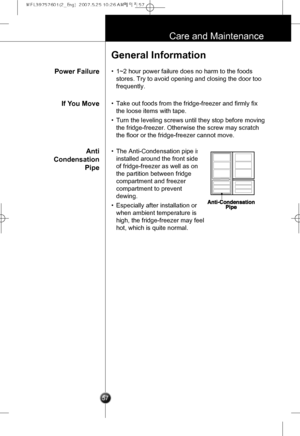 Page 26
57
Care and Maintenance
Power Failure
General Information
•1~2 hour power failure does no harm to the foods
stores. Try to avoid opening and closing the door too
frequently.
If You Move
Anti
Condensation
Pipe
•Take out foods from the fridge-freezer and firmly fix
the loose items with tape.
•Turn the leveling screws until they stop before moving
the fridge-freezer. Otherwise the screw may scratch
the floor or the fridge-freezer cannot move.
•The Anti-Condensation pipe is
installed around the front side...