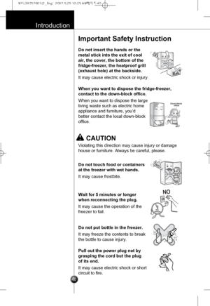 Page 9
Introduction

40
Important Safety Instruction
Do not insert the hands or the
metal stick into the exit of cool
air, the cover, the bottom of the
fridge-freezer, the heatproof grill
(exhaust hole) at the backside.
It may cause electric shock or injury.

When you want to dispose the fridge-freezer,
contact to the down-block office.
When you want to dispose the large
living waste such as electric home
appliance and furniture, you’d
better contact the local down-block
office.

Down-blockoffice

Do not touch...