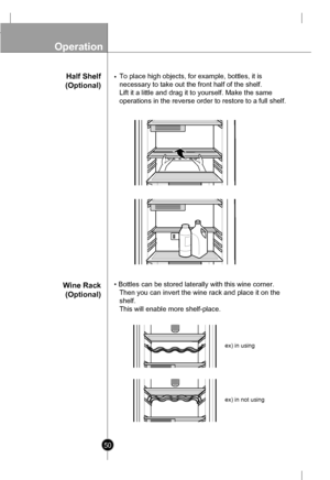 Page 50
Operation

50
Half Shelf
(Optional)
Wine Rack
(Optional)
• To place high objects, for example, bottles, it is 
necessary to take out the front half of the shelf. 
Lift it a little and drag it to yourself. Make the same 
operations in the reverse order to restore to a full shelf.
• Bottles can be stored laterally with this wine corner.
Then you can invert the wine rack and place it on the
shelf.
This will enable more shelf-place.

ex) in using
ex) in not using
 