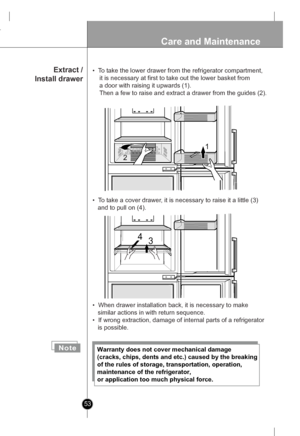 Page 53
53
Care and Maintenance

1
2
134
 Extract /
Install drawer
NoteWarranty does not cover mechanical damage 
(cracks, chips, dents and etc.) caused by the breaking 
of the rules of storage, transportation, operation, 
maintenance of the refrigerator, 
or application too much physical force.
•  When drawer installation back, it is necessary to make 
   similar actions in with return sequence. 
•  If wrong extraction, damage of internal parts of a refrigerator 
   is possible.
•  To take the lower drawer...