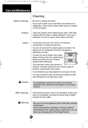 Page 29
Care and Maintenance
Before Cleaning
Cleaning
Be sure to unplug the power.
If you want to take out an opti fresh zone drawer of a
refrigerator, Take out the drawer after remove a basket
in front of drawer. 
InteriorIf snow layer more than 3mm forms in the freezing
compartment or cooling compartment.
It can be removed with the plastic spatula, included in the
delivery set, the refrigerator should be unplugged for
defrosting and clean.
To clean the interior freezer room easily.
Above all things draw off a...