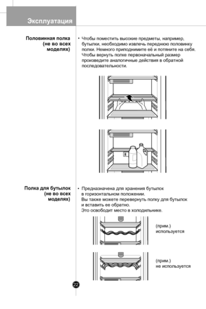 Page 22
Экcплуатация
22
Чтобы поместить высокие предметы, например, 
бутылки, необходимо извлечь переднюю половинку 
полки. Немного приподнимите её и потяните на себя. 
Чтобы вернуть полке первоначальный размер 
произведите аналогичные действия в обратной 
последовательности.
•  Предназначена для хранения бутылок 
в горизонтальном положении. 
Вы также можете перевернуть полку для бутылок
и вставить ее обратно. 
Это освободит место в холодильнике.
Половинная полка
(не во всех
моделях)
Полка для бутылок 
(не во...