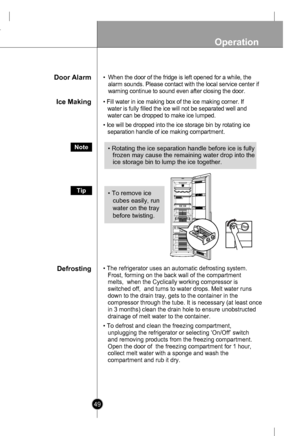 Page 49
49
Operation
Door Alarm•When the door of the fridge is left opened for a while, the
alarm sounds. Please contact with the local service center if
warning continue to sound even after closing the door.
Ice Making• Fill water in ice making box of the ice making corner. If
water is fully filled the ice will not be separated well and
water can be dropped to make ice lumped.
• Ice will be dropped into the ice storage bin by rotating ice
separation handle of ice making compartment.
Note• Rotating the ice...