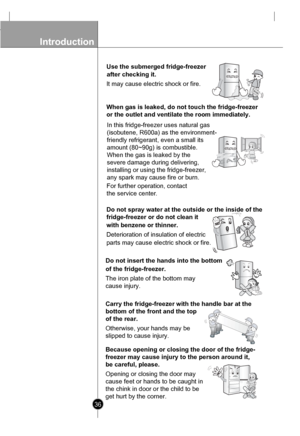 Page 36
Introduction

36

Use the submerged fridge-freezer 
It may cause electric shock or fire.

When gas is leaked, do not touch the fridge-freezer
or the outlet and ventilate the room immediately.
 In this fridge-freezer uses natural gas 
(isobutene, R600a) as the environment-
friendly refrigerant, even a small its
amount (80~90g) is combustible.
When the gas is leaked by the
severe damage during delivering,
installing or using the fridge-freezer,
any spark may cause fire or burn.

Do not spray water at the...