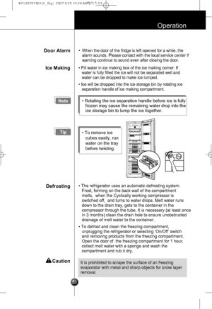 Page 22
53
Operation
Door Alarm•When the door of the fridge is left opened for a while, the
alarm sounds. Please contact with the local service center if
warning continue to sound even after closing the door.
Ice Making• Fill water in ice making box of the ice making corner. If
water is fully filled the ice will not be separated well and
water can be dropped to make ice lumped.
• Ice will be dropped into the ice storage bin by rotating ice
separation handle of ice making compartment.
Note• Rotating the ice...