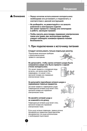 Page 5
Введение
5
Чтобы снизить риск пожара, поражения электрическим
током или травм, при эксплуатации прибора,
следует соблюдать основные правила техники
безопасности.
Следует использовать только отдельную розетку.
Подключение нескольких приборов к одной розетке можетпривести к возгоранию.
1. При подключении к источнику питания

Не допускайте, чтобы вилка сетевого шнура быланаправлена вверх или была прижата к заднейстенке холодильника.
Это может привести к попаданию водына вилку, или вилка может...