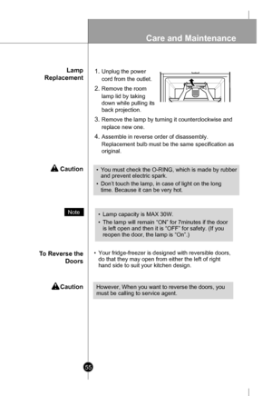 Page 55
Lamp
Replacement
To Reverse the
Doors
 Caution
 Caution
1.Unplug the power
cord from the outlet.
2.Remove the room
lamp lid by taking
down while pulling its
back projection.
3.Remove the lamp by turning it counterclockwise and
replace new one.
4.Assemble in reverse order of disassembly.
Replacement bulb must be the same specification as
original.
•Your fridge-freezer is designed with reversible doors,
do that they may open from either the left of right
hand side to suit your kitchen design.

Note•Lamp...