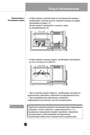 Page 25
Уход и обслуживание
25

      Извлечение /
Установка ящика
ПримечаниеГарантия не распространяется на механические повреждения 
(трещины, сколы, вмятины, следы вскрытия и т.п.), 
вызванные нарушением правил хранения, перевозки, 
эксплуатации и обслуживания холодильника, 
приложения избыточного физического воздействия.
•  При установке ящика обратно, необходимо произвести 
аналогичные действия в обратной последовательности.
•  При неправильном извлечении, возможно 
повреждение внутренних частей...