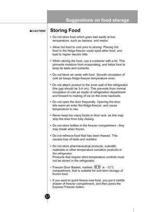 Page 5151
Suggestions on food storage
Storing Food
•Do not store food which goes bad easily at low
temperature, such as banana, and melon.
• Allow hot food to cool prior to storing. Placing hot
food in the fridge-freezer could spoil other food, and
lead to higher electric bills.
• When storing the food, use a container with a lid. This
prevents moisture from evaporating, and helps food to
keep its taste and nutrients.
• Do not block air vents with food. Smooth circulation of
cold air keeps fridge-freezer...