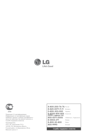 Page 608-800-200-76-76
8-820-0071-11-11
0-800-303-000 
8-8000-805-805
2255
 (  GSM)
800-0071-0005 
8-0003-271
8-800-30-800 
800-9990
Ñëóæáà ïîääåðæêè êëèåíòîâ
Ðîññèÿ
Áåëàðóñü
Óêðàèíà
Êàçàõñòàí
Óçáåêèñòàí / Ê ûðãû çñ òà í
Ëàòâèÿ
Ëèòâà
Ýñòîíèÿ
Произв одит ель: 
ООО «ЛГ  Электроник с РУС»
143160,  РФ, М осковская об ласть, 
Руз ский  район, с/п  Доро хов ское, 86 км. 
Минск ого шоссе, 9
AЯ46
Про дукция LG се ртифициро вана.
Информацию по се ртифи кации наших 
приборов, данные о номере се ртифи ка та и 
срок е его...