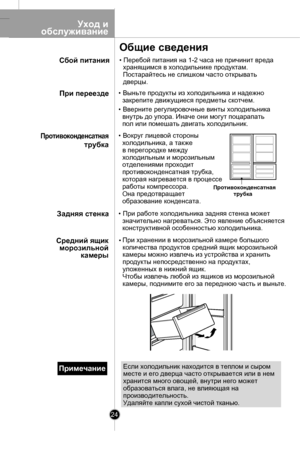 Page 24
24
Если холодильник находится в теплом и сыpом 
месте и его дверца часто открывается или в нем
хранится много овощей, внутри него может
образoваться влага, не влияющая на
производительность.
Удаляйте капли сухой чистой тканью.
Примечание

    Уход и
обслуживание
Противоконденсатная трубка
• Перебой питания на 1-2 часа не причинит вреда
  хранящимся в холодильнике продуктам.
  Постарайтесь не слишком часто открывать 
  дверцы.
• Выньте продукты из холодильника и надежно
  закрепите движущиеся предметы...